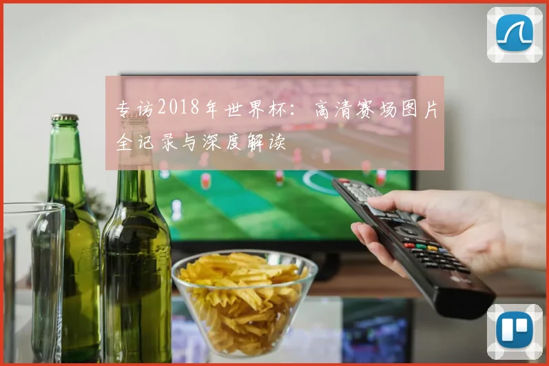 专访2018年世界杯:高清赛场图片全记录与深度解读