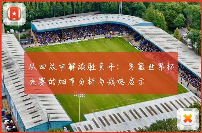 从回放中解读胜负手：男篮世界杯决赛的细节分析与战略启示