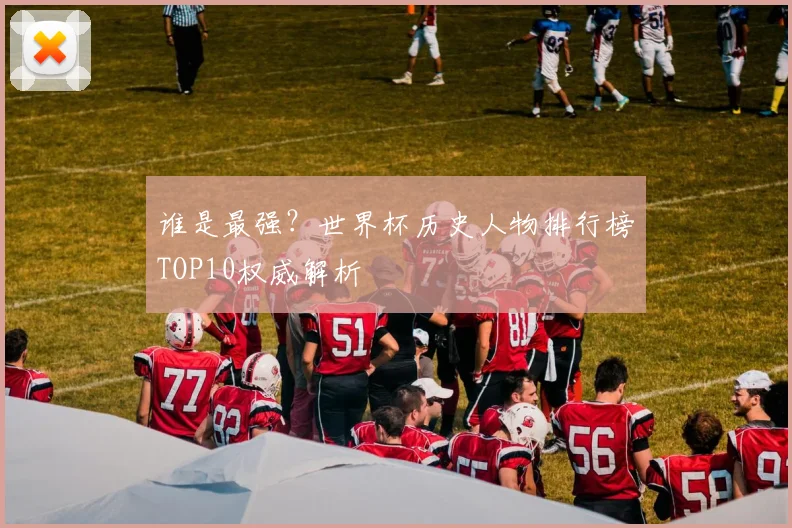 谁是最强？世界杯历史人物排行榜TOP10权威解析