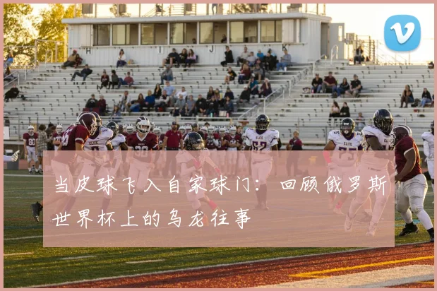 当皮球飞入自家球门：回顾俄罗斯世界杯上的乌龙往事